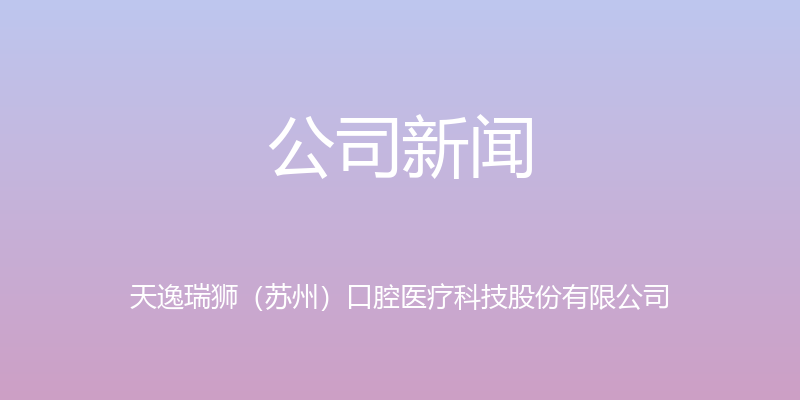 公司新闻 - 天逸瑞狮（苏州）口腔医疗科技股份有限公司